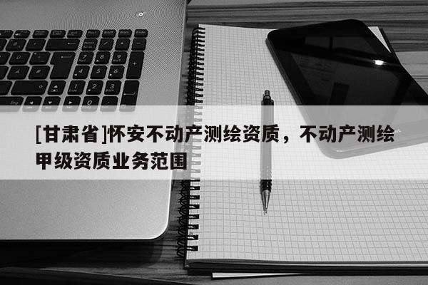 [甘肅省]懷安不動產測繪資質，不動產測繪甲級資質業務范圍