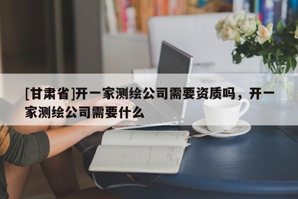 [甘肅省]開一家測繪公司需要資質嗎，開一家測繪公司需要什么
