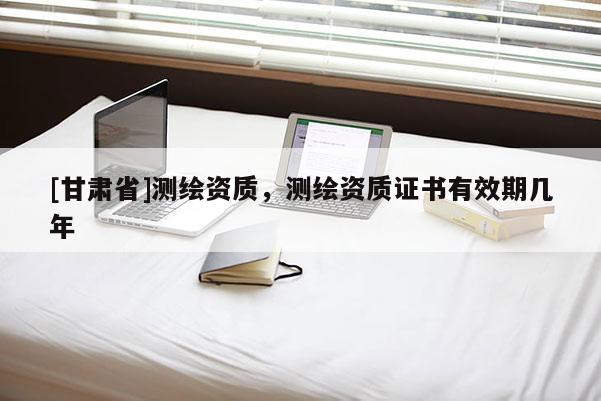 [甘肅省]測繪資質，測繪資質證書有效期幾年