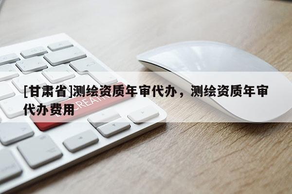 [甘肅省]測(cè)繪資質(zhì)年審代辦，測(cè)繪資質(zhì)年審代辦費(fèi)用