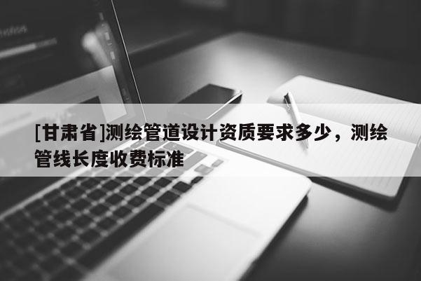 [甘肅省]測(cè)繪管道設(shè)計(jì)資質(zhì)要求多少，測(cè)繪管線長(zhǎng)度收費(fèi)標(biāo)準(zhǔn)