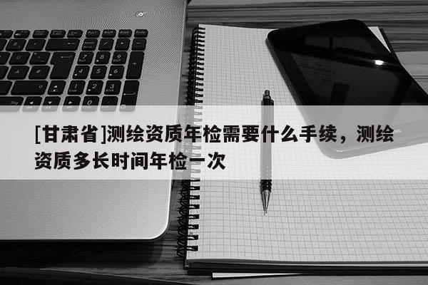 [甘肅省]測(cè)繪資質(zhì)年檢需要什么手續(xù)，測(cè)繪資質(zhì)多長(zhǎng)時(shí)間年檢一次