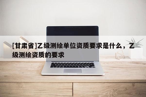 [甘肅省]乙級(jí)測(cè)繪單位資質(zhì)要求是什么，乙級(jí)測(cè)繪資質(zhì)的要求