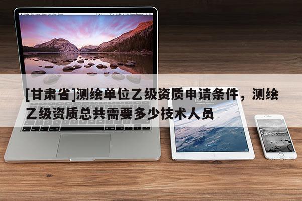 [甘肅省]測繪單位乙級資質申請條件，測繪乙級資質總共需要多少技術人員