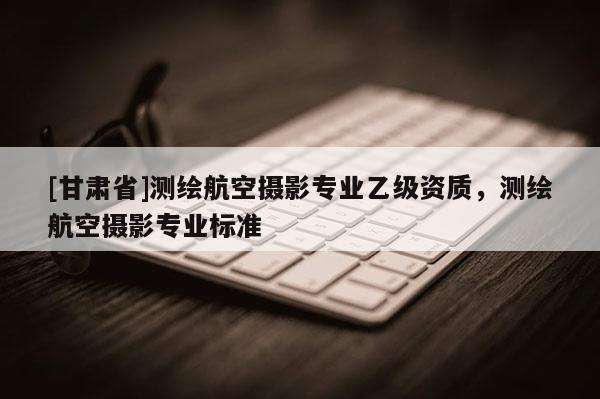 [甘肅省]測繪航空攝影專業乙級資質，測繪航空攝影專業標準