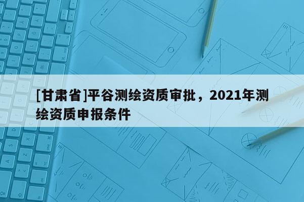 [甘肅省]平谷測繪資質審批，2021年測繪資質申報條件