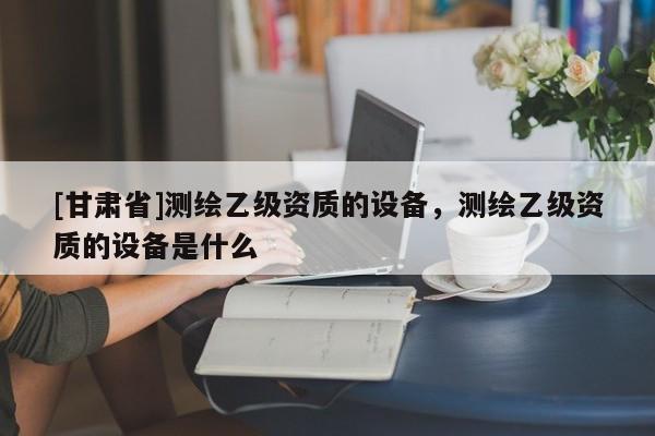 [甘肅省]測(cè)繪乙級(jí)資質(zhì)的設(shè)備，測(cè)繪乙級(jí)資質(zhì)的設(shè)備是什么