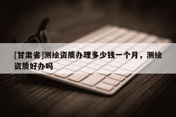 [甘肅省]測(cè)繪資質(zhì)辦理多少錢一個(gè)月，測(cè)繪資質(zhì)好辦嗎