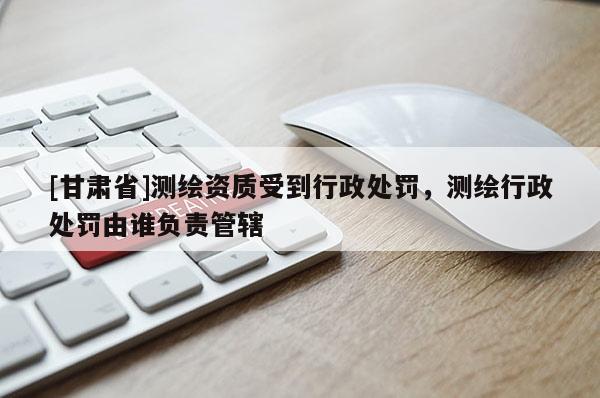 [甘肅省]測(cè)繪資質(zhì)受到行政處罰，測(cè)繪行政處罰由誰(shuí)負(fù)責(zé)管轄