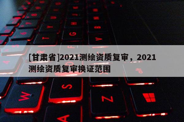 [甘肅省]2021測(cè)繪資質(zhì)復(fù)審，2021測(cè)繪資質(zhì)復(fù)審換證范圍