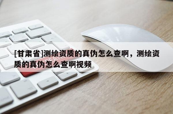 [甘肅省]測繪資質的真偽怎么查啊，測繪資質的真偽怎么查啊視頻