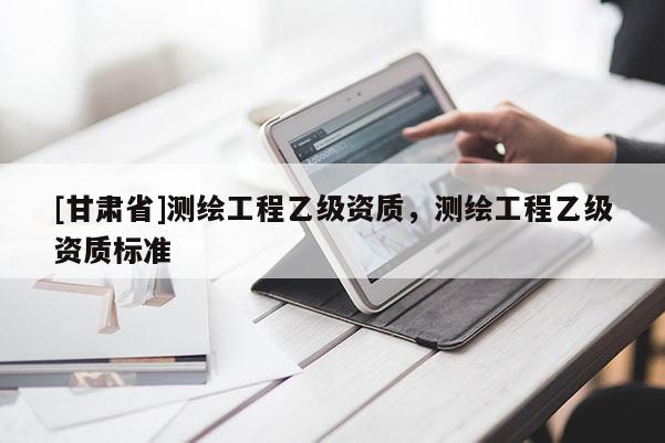 [甘肅省]測繪工程乙級資質，測繪工程乙級資質標準