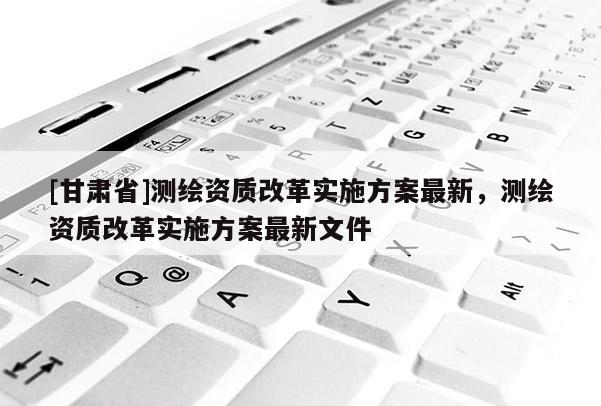 [甘肅省]測繪資質改革實施方案最新，測繪資質改革實施方案最新文件