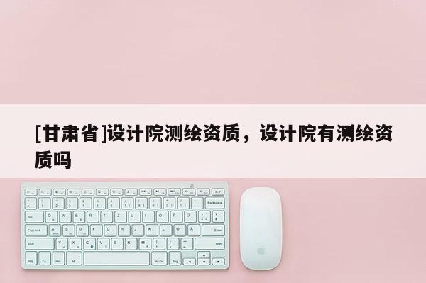 [甘肅省]設計院測繪資質，設計院有測繪資質嗎