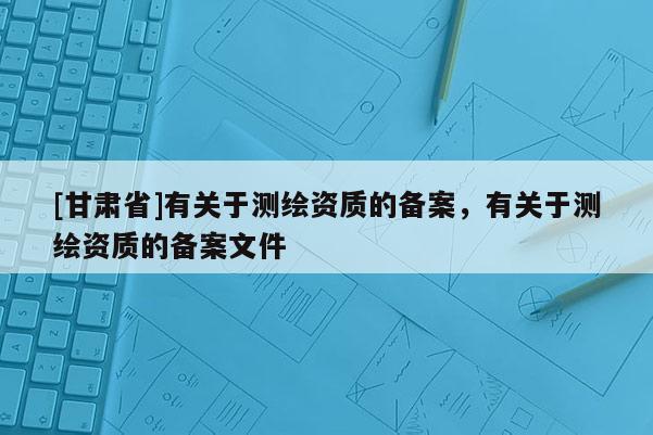 [甘肅省]有關于測繪資質的備案，有關于測繪資質的備案文件