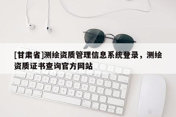 [甘肅省]測繪資質管理信息系統登錄，測繪資質證書查詢官方網站