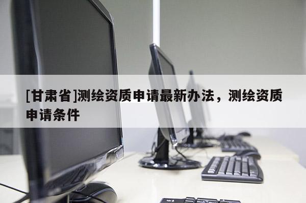 [甘肅省]測繪資質申請最新辦法，測繪資質申請條件