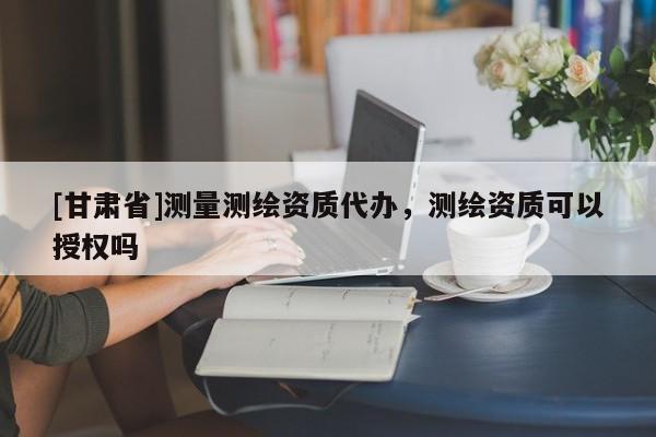 [甘肅省]測量測繪資質代辦，測繪資質可以授權嗎