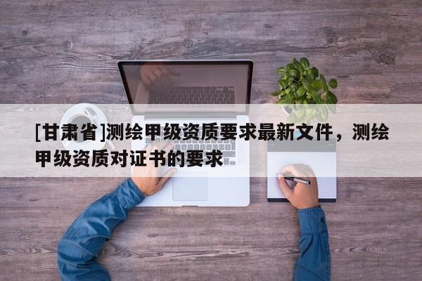 [甘肅省]測繪甲級資質要求最新文件，測繪甲級資質對證書的要求