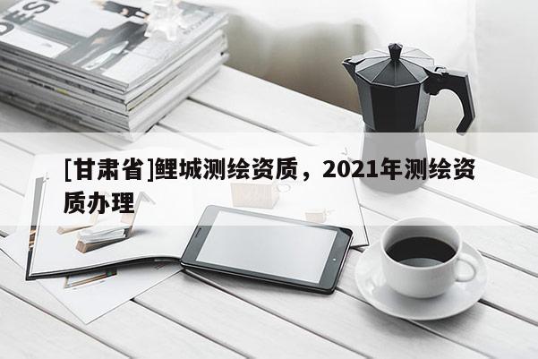 [甘肅省]鯉城測繪資質，2021年測繪資質辦理