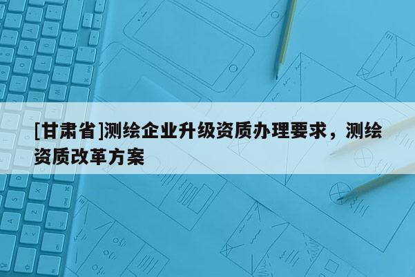 [甘肅省]測繪企業升級資質辦理要求，測繪資質改革方案