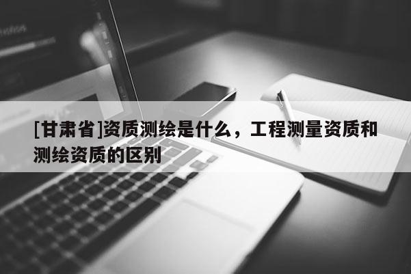 [甘肅省]資質測繪是什么，工程測量資質和測繪資質的區別