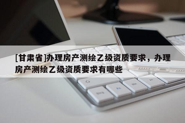 [甘肅省]辦理房產測繪乙級資質要求，辦理房產測繪乙級資質要求有哪些
