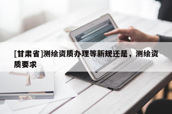 [甘肅省]測繪資質辦理等新規還是，測繪資質要求