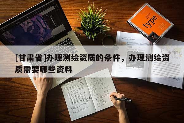 [甘肅省]辦理測繪資質的條件，辦理測繪資質需要哪些資料