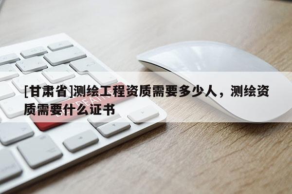[甘肅省]測繪工程資質需要多少人，測繪資質需要什么證書