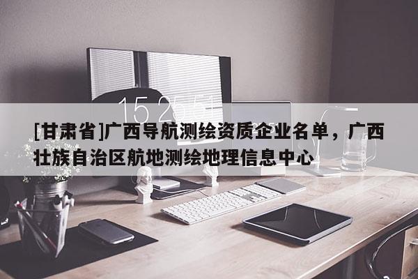[甘肅省]廣西導航測繪資質企業名單，廣西壯族自治區航地測繪地理信息中心
