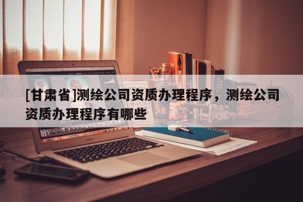 [甘肅省]測繪公司資質辦理程序，測繪公司資質辦理程序有哪些