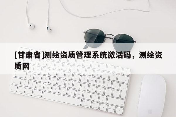 [甘肅省]測繪資質管理系統激活碼，測繪資質網
