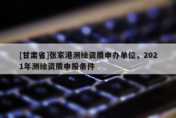 [甘肅省]張家港測繪資質申辦單位，2021年測繪資質申報條件