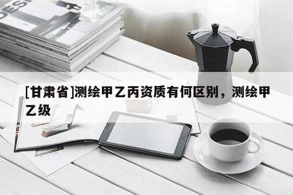 [甘肅省]測繪甲乙丙資質有何區別，測繪甲乙級