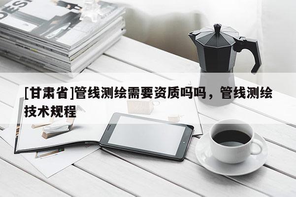[甘肅省]管線測繪需要資質嗎嗎，管線測繪技術規程