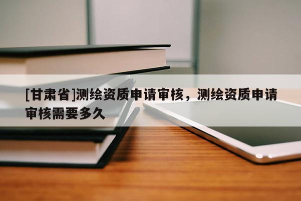 [甘肅省]測繪資質申請審核，測繪資質申請審核需要多久