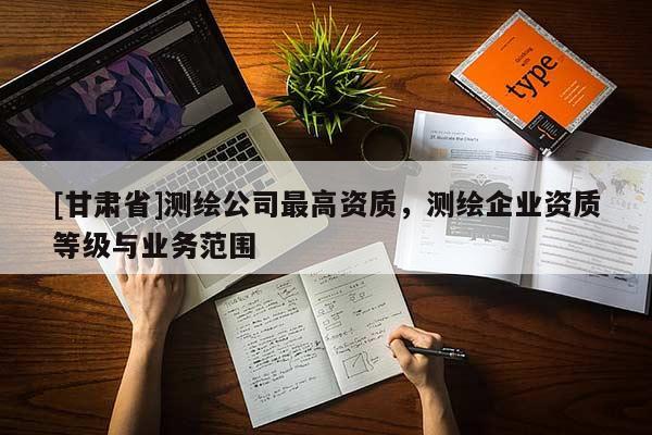 [甘肅省]測繪公司最高資質，測繪企業資質等級與業務范圍