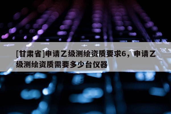 [甘肅省]申請乙級測繪資質要求6，申請乙級測繪資質需要多少臺儀器