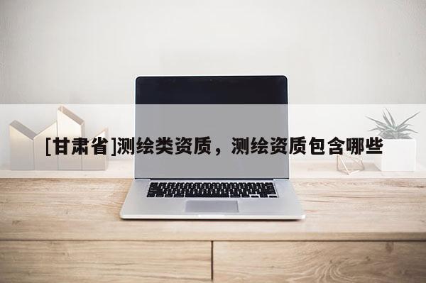 [甘肅省]測繪類資質，測繪資質包含哪些