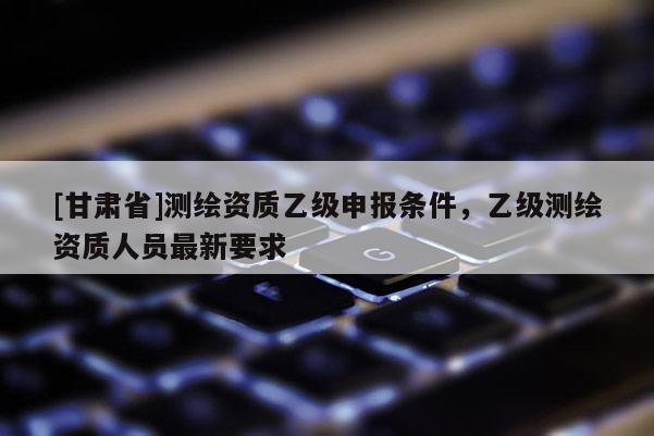 [甘肅省]測繪資質乙級申報條件，乙級測繪資質人員最新要求