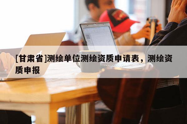[甘肅省]測繪單位測繪資質(zhì)申請表，測繪資質(zhì)申報