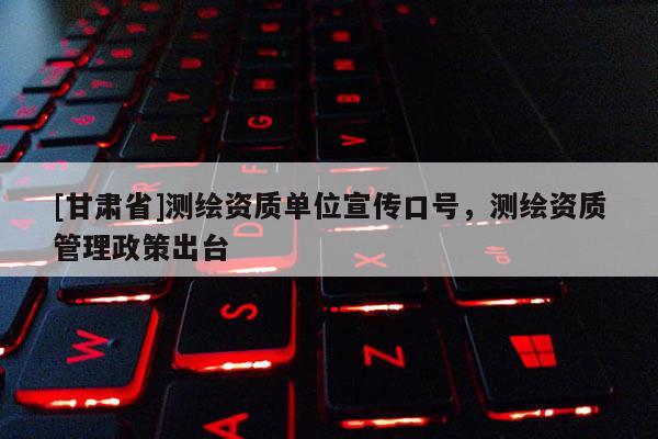 [甘肅省]測繪資質(zhì)單位宣傳口號，測繪資質(zhì)管理政策出臺