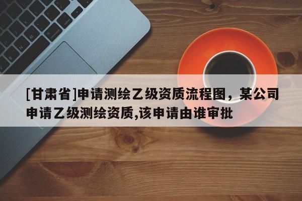 [甘肅省]申請測繪乙級資質(zhì)流程圖，某公司申請乙級測繪資質(zhì),該申請由誰審批