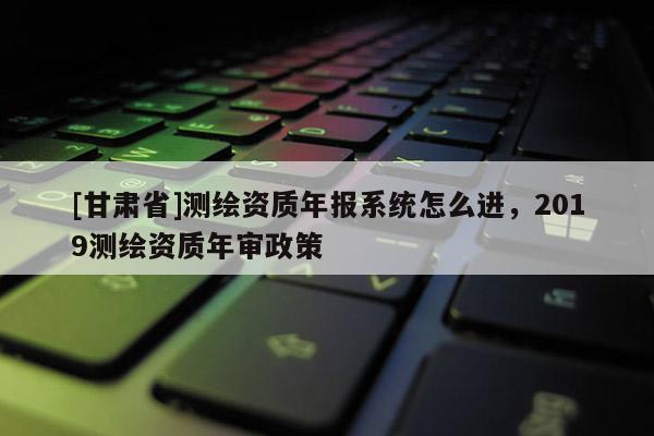 [甘肅省]測繪資質年報系統怎么進，2019測繪資質年審政策