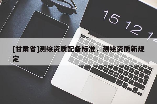 [甘肅省]測繪資質配備標準，測繪資質新規定