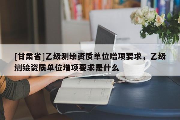 [甘肅省]乙級測繪資質單位增項要求，乙級測繪資質單位增項要求是什么