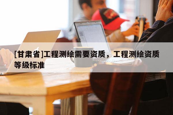 [甘肅省]工程測繪需要資質，工程測繪資質等級標準