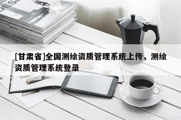 [甘肅省]全國測繪資質管理系統上傳，測繪資質管理系統登錄