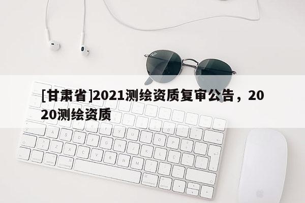 [甘肅省]2021測繪資質復審公告，2020測繪資質